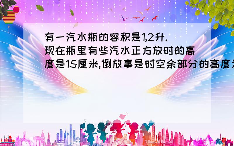 有一汽水瓶的容积是1,2升.现在瓶里有些汽水正方放时的高度是15厘米,倒放事是时空余部分的高度为5厘米,问瓶内有汽水多少升