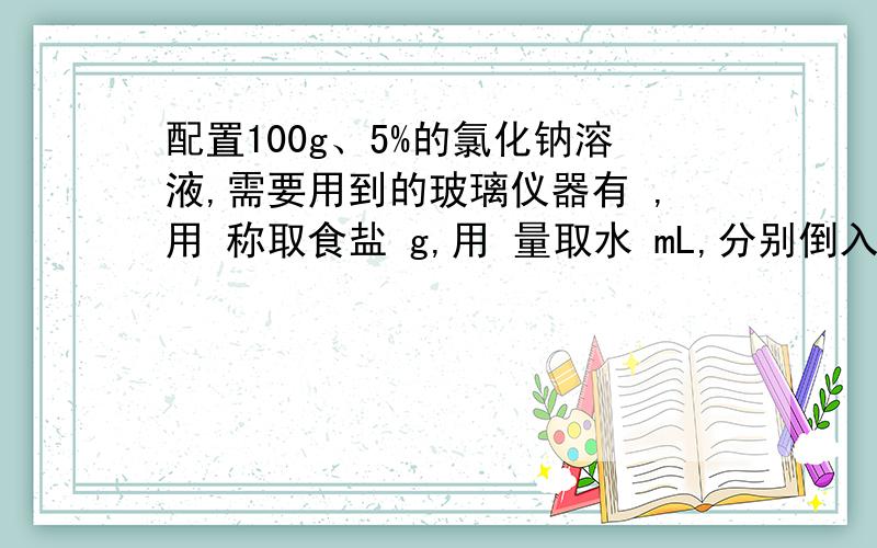 配置100g、5%的氯化钠溶液,需要用到的玻璃仪器有 ,用 称取食盐 g,用 量取水 mL,分别倒入 中,并用 充分搅拌,请把标签填写完整