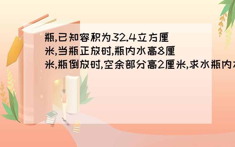 瓶,已知容积为32.4立方厘米,当瓶正放时,瓶内水高8厘米,瓶倒放时,空余部分高2厘米,求水瓶内水体积?