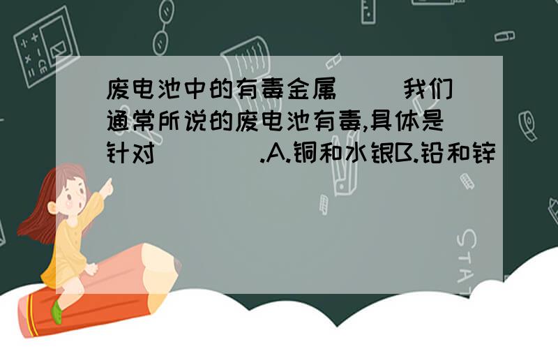 废电池中的有毒金属( )我们通常所说的废电池有毒,具体是针对____.A.铜和水银B.铅和锌