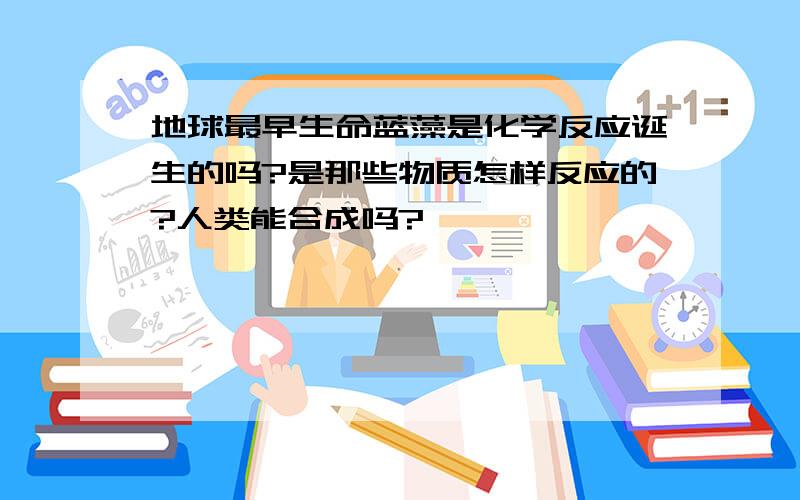 地球最早生命蓝藻是化学反应诞生的吗?是那些物质怎样反应的?人类能合成吗?