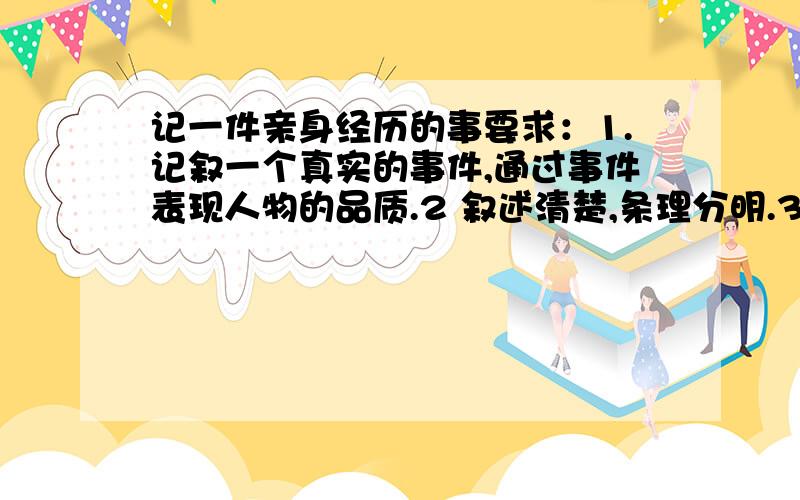 记一件亲身经历的事要求：1.记叙一个真实的事件,通过事件表现人物的品质.2 叙述清楚,条理分明.3有真情实感.超快速,