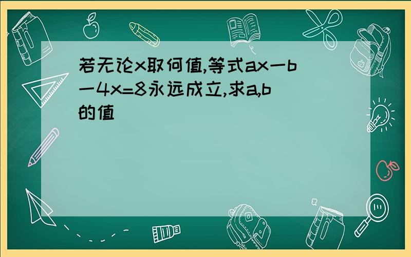 若无论x取何值,等式ax一b一4x=8永远成立,求a,b的值