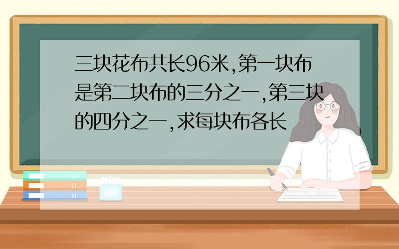 三块花布共长96米,第一块布是第二块布的三分之一,第三块的四分之一,求每块布各长