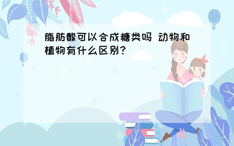 脂肪酸可以合成糖类吗 动物和植物有什么区别?