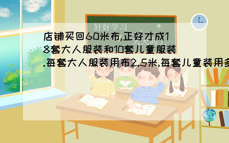 店铺买回60米布,正好才成18套大人服装和10套儿童服装.每套大人服装用布2.5米,每套儿童装用多少布?【给等量关系式和方程就可以】