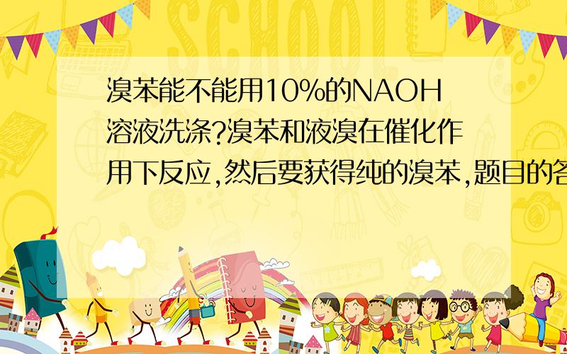 溴苯能不能用10%的NAOH溶液洗涤?溴苯和液溴在催化作用下反应,然后要获得纯的溴苯,题目的答案中说用水等洗涤后再用10%的NAOH溶液洗涤以除去液溴,那溴苯会不会与NAOH溶液发生水解反应?