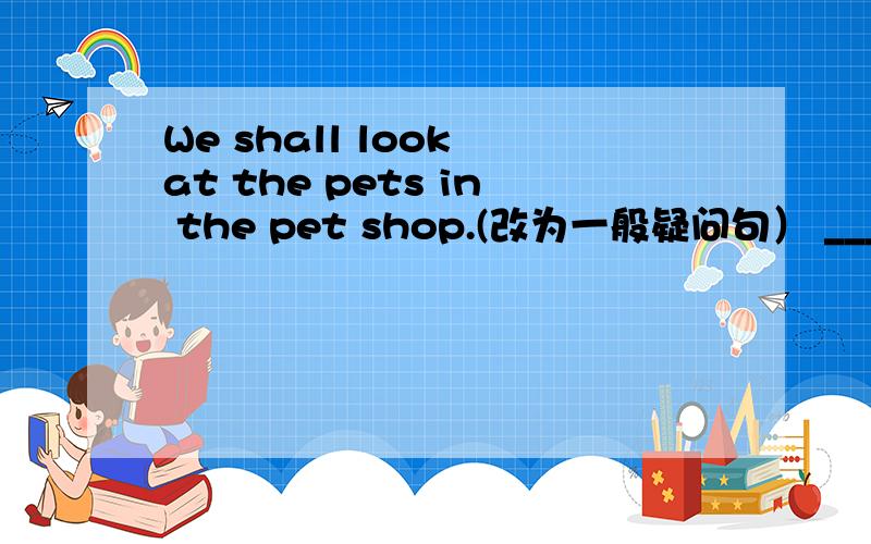 We shall look at the pets in the pet shop.(改为一般疑问句） ___________________________________