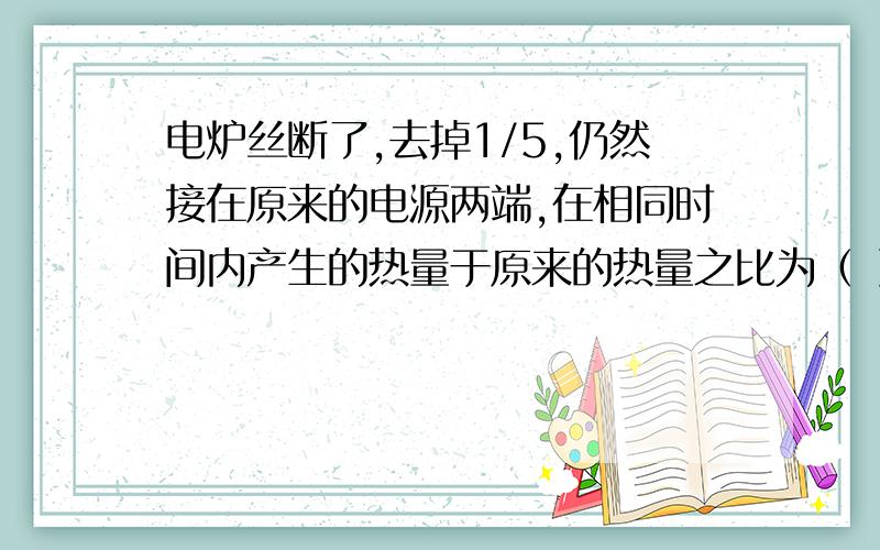 电炉丝断了,去掉1/5,仍然接在原来的电源两端,在相同时间内产生的热量于原来的热量之比为（ ）A5:4 B 1:5 C 5:1 D4:5