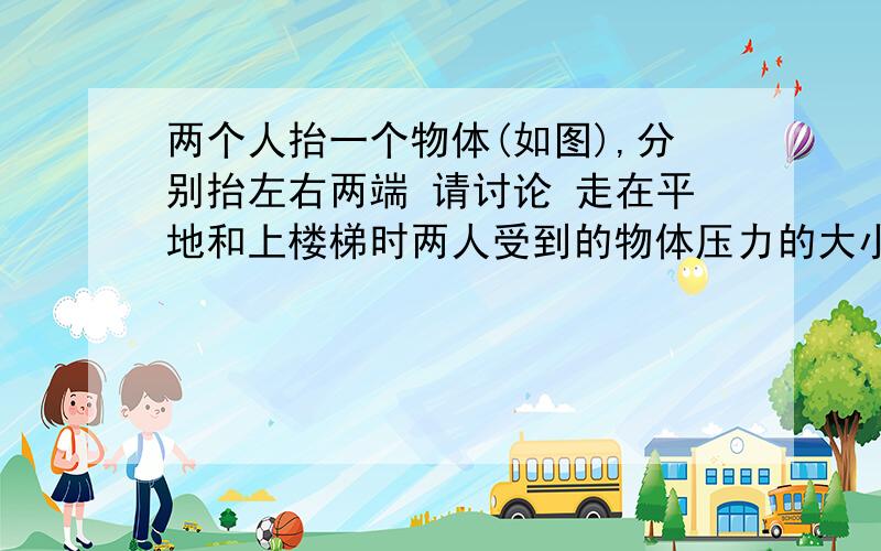 两个人抬一个物体(如图),分别抬左右两端 请讨论 走在平地和上楼梯时两人受到的物体压力的大小