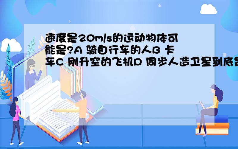 速度是20m/s的运动物体可能是?A 骑自行车的人B 卡车C 刚升空的飞机D 同步人造卫星到底是A还是B?