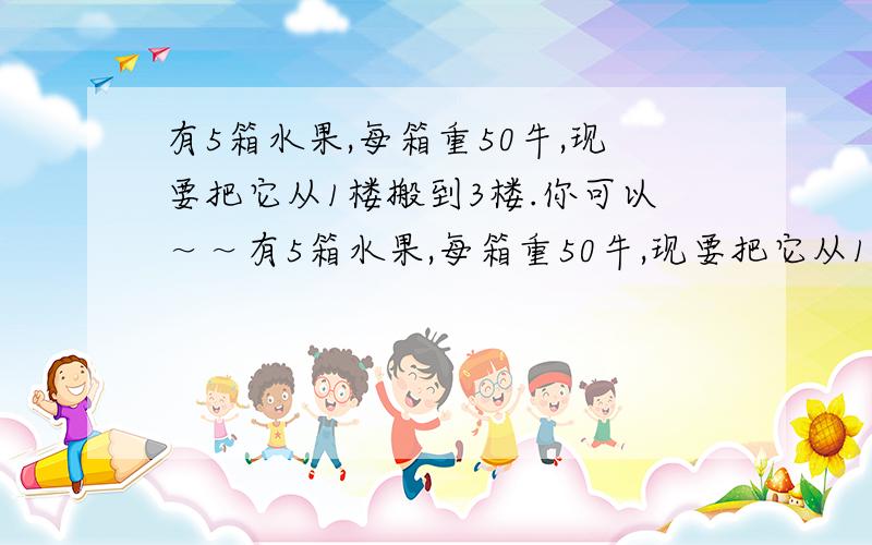 有5箱水果,每箱重50牛,现要把它从1楼搬到3楼.你可以～～有5箱水果,每箱重50牛,现要把它从1楼搬到3楼.你可以一次把它们全部搬上去,也可以每次搬一箱,分5次搬上去.你认为哪种方式对水果做