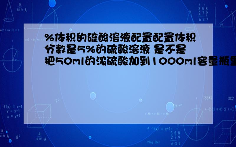 %体积的硫酸溶液配置配置体积分数是5%的硫酸溶液 是不是把50ml的浓硫酸加到1000ml容量瓶里面,然后定容到1000ml 也就是说5%体积分数就是1l里面还有浓硫酸50ml 就对了吧 .具体配置情况到不要进.