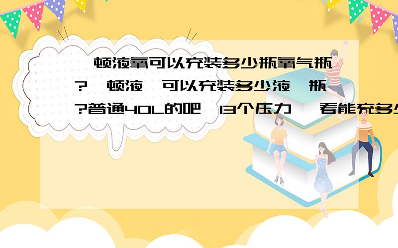 一顿液氧可以充装多少瓶氧气瓶?一顿液氩可以充装多少液氩瓶?普通40L的吧,13个压力` 看能充多少瓶~