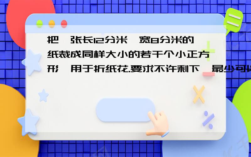 把一张长12分米,宽8分米的纸裁成同样大小的若干个小正方形,用于折纸花.要求不许剩下,最少可以折多少朵算式