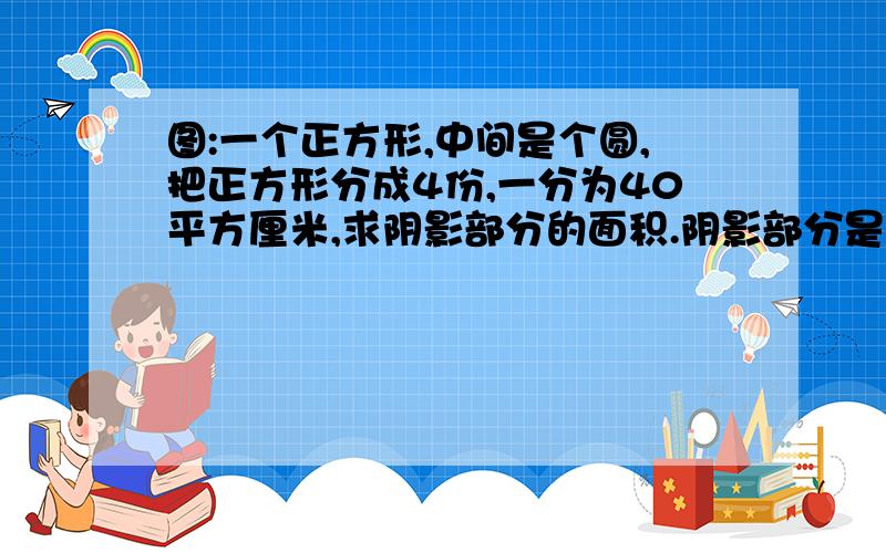 图:一个正方形,中间是个圆,把正方形分成4份,一分为40平方厘米,求阴影部分的面积.阴影部分是正方形减圆的剩下的除4