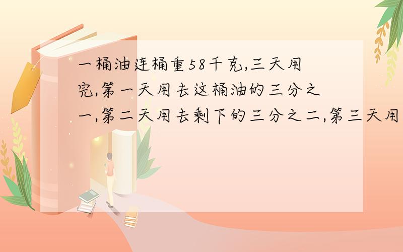 一桶油连桶重58千克,三天用完,第一天用去这桶油的三分之一,第二天用去剩下的三分之二,第三天用去比前两天总和的三分之七少6千克,桶重多少千克?求高手相助,实在写不出来啊!3抱歉，是总