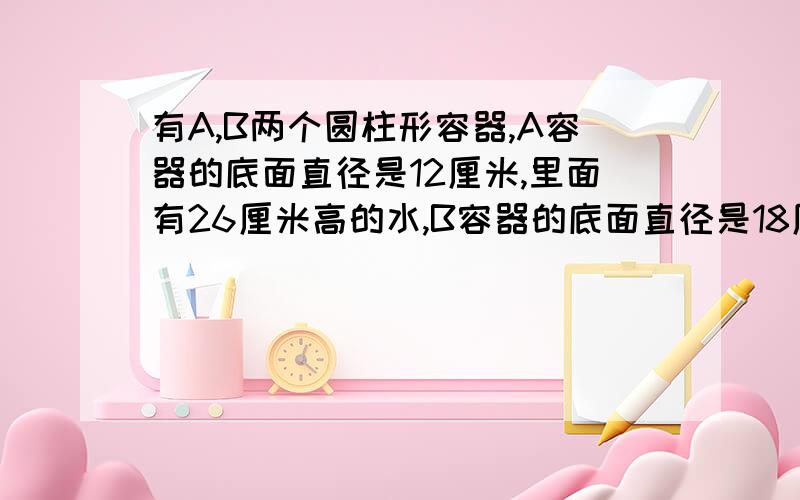 有A,B两个圆柱形容器,A容器的底面直径是12厘米,里面有26厘米高的水,B容器的底面直径是18厘米.现在从A容器里倒一些水给空着的B容器,使两个容器的水面高度相等.B容器中水面高多少厘米?