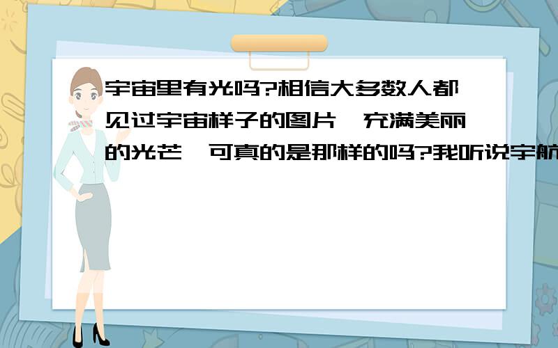 宇宙里有光吗?相信大多数人都见过宇宙样子的图片,充满美丽的光芒,可真的是那样的吗?我听说宇航员在飞船里看宇宙是漆黑一片的.那么我想知道真相到底是什么?真如图片中一样,还是漆黑一