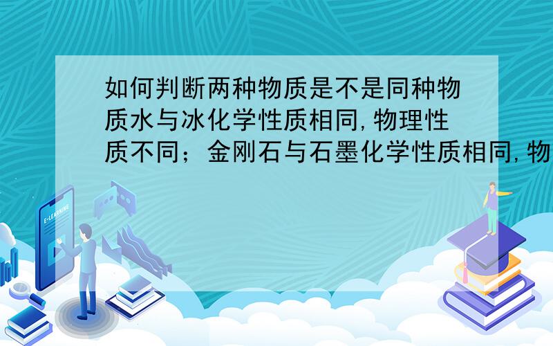 如何判断两种物质是不是同种物质水与冰化学性质相同,物理性质不同；金刚石与石墨化学性质相同,物理性质不同——冰水混合物是纯净物,金刚石与石墨混一块是混合物.金刚石变石墨的化学