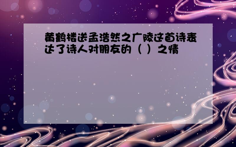 黄鹤楼送孟浩然之广陵这首诗表达了诗人对朋友的（ ）之情