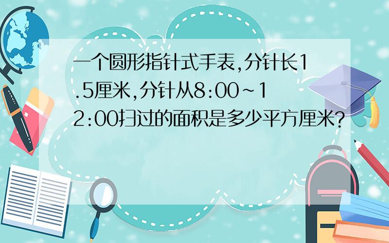 一个圆形指针式手表,分针长1.5厘米,分针从8:00~12:00扫过的面积是多少平方厘米?