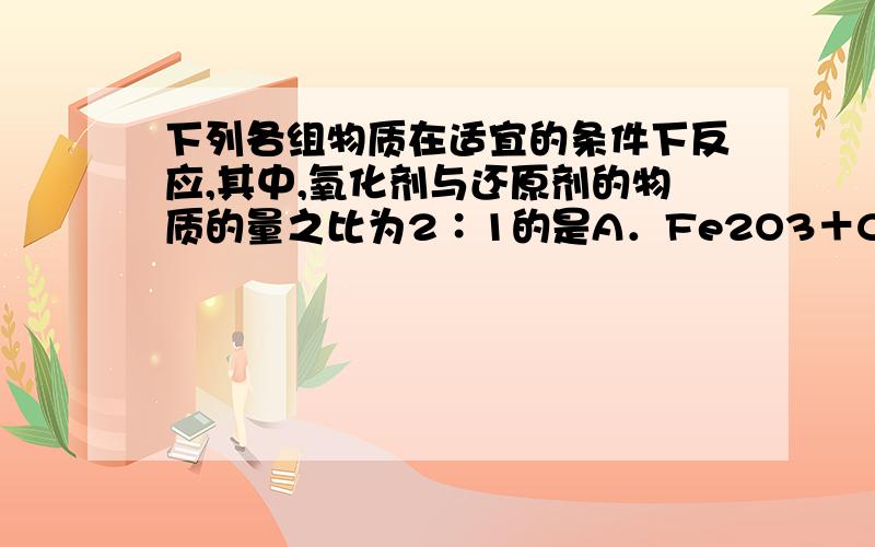 下列各组物质在适宜的条件下反应,其中,氧化剂与还原剂的物质的量之比为2∶1的是A．Fe2O3＋CO B．Fe2O3＋AlC．HNO3（浓）＋C D．H2SO4（浓）＋C如果我不知道这些物质生成物是什么的话那我怎么