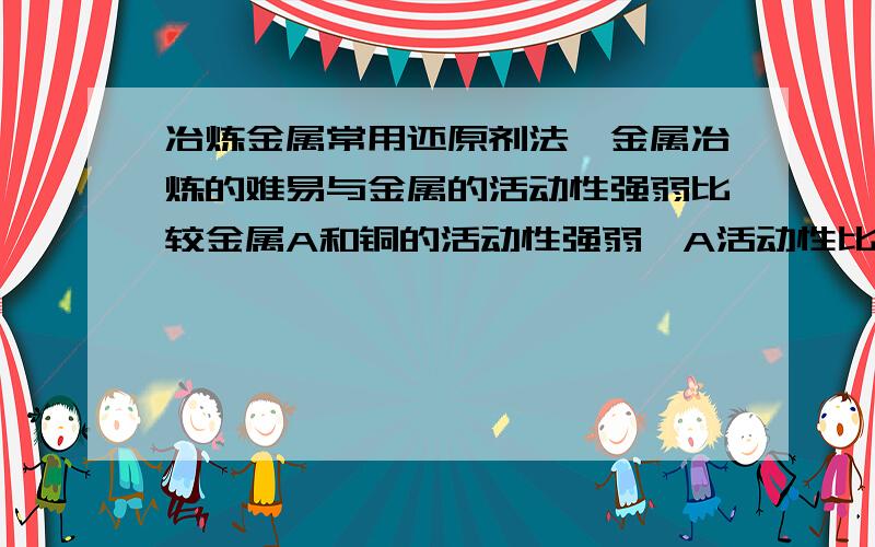 冶炼金属常用还原剂法,金属冶炼的难易与金属的活动性强弱比较金属A和铜的活动性强弱,A活动性比钾、钙、钠弱,设计实验方案