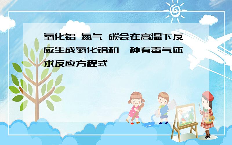 氧化铝 氮气 碳会在高温下反应生成氮化铝和一种有毒气体 求反应方程式