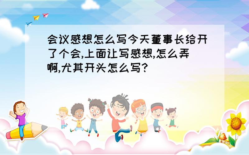 会议感想怎么写今天董事长给开了个会,上面让写感想,怎么弄啊,尤其开头怎么写?