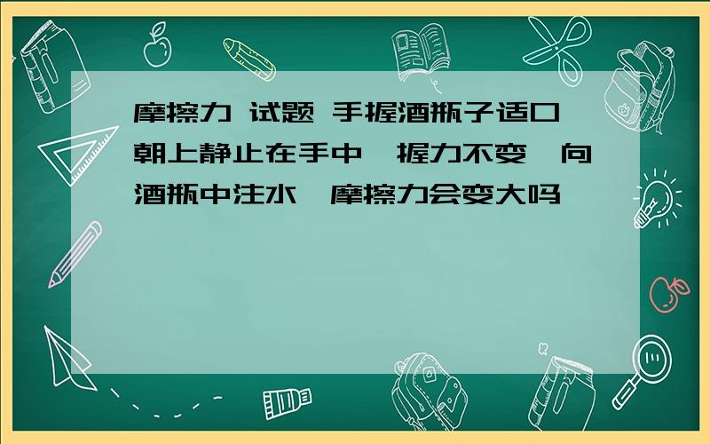 摩擦力 试题 手握酒瓶子适口朝上静止在手中,握力不变,向酒瓶中注水,摩擦力会变大吗