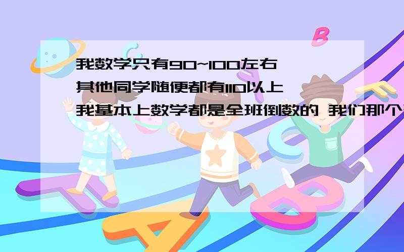 我数学只有90~100左右 其他同学随便都有110以上 我基本上数学都是全班倒数的 我们那个班是A班 大家成绩都不错 其实我除了数学之外 其他科都挺不错的 平时排在7、80名左右 有次数学上了105