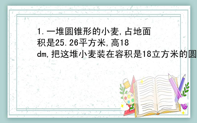 1.一堆圆锥形的小麦,占地面积是25.26平方米,高18dm,把这堆小麦装在容积是18立方米的圆柱形粮囤里,（通过计算说明理由）