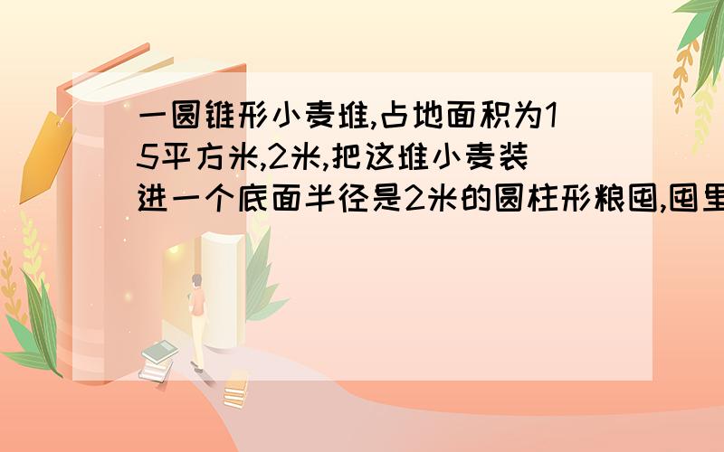 一圆锥形小麦堆,占地面积为15平方米,2米,把这堆小麦装进一个底面半径是2米的圆柱形粮囤,囤里小麦高多少米