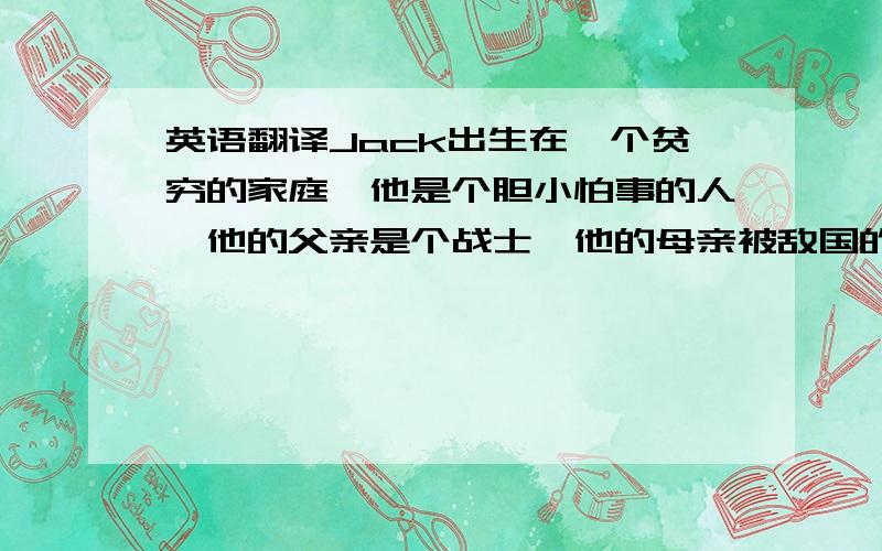 英语翻译Jack出生在一个贫穷的家庭,他是个胆小怕事的人,他的父亲是个战士,他的母亲被敌国的人杀了.在他小的时候他父亲总是教育他长大后要成为一个勇敢有用的人.有一天他的父亲在战场