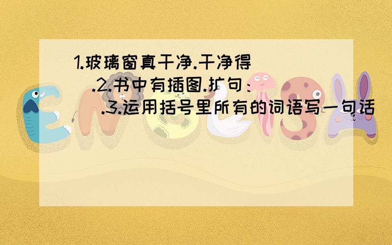 1.玻璃窗真干净.干净得（ ）.2.书中有插图.扩句：（ ）.3.运用括号里所有的词语写一句话（ 欣喜若狂 垂头丧气 希望 失望）