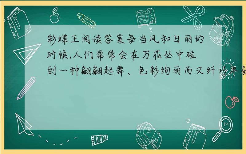 彩蝶王阅读答案每当风和日丽的时候,人们常常会在万花丛中碰到一种翩翩起舞、色彩绚丽而又纤巧单弱的昆虫——蝴蝶.但是人们却很少能想像得到,在这个“华丽家族”中竟也有不畏长途艰