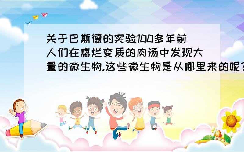 关于巴斯德的实验100多年前人们在腐烂变质的肉汤中发现大量的微生物.这些微生物是从哪里来的呢?当时,有些人推测：自然界中的微生物可能是由腐肉变成的.而法国生物学家巴斯德（1822-1895