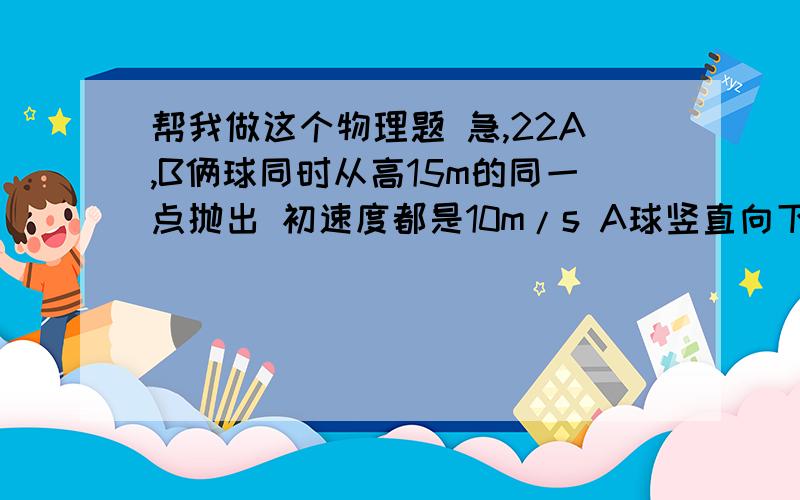 帮我做这个物理题 急,22A,B俩球同时从高15m的同一点抛出 初速度都是10m/s A球竖直向下抛出 B球水平抛出 空气阻力不计 重力加速度取10m/s2 求（1）A球多长时间落地?（2）A球落地时 A B两球距离