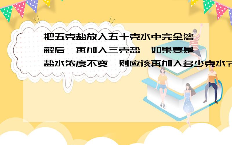 把五克盐放入五十克水中完全溶解后,再加入三克盐,如果要是盐水浓度不变,则应该再加入多少克水?很难理解的不要.