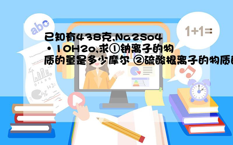 已知有438克,Na2So4·10H2o,求①钠离子的物质的量是多少摩尔 ②硫酸根离子的物质的量已知有438克,Na2So4·10H2o,求①钠离子的物质的量是多少摩尔②硫酸根离子的物质的量是多少摩尔③所含结晶水