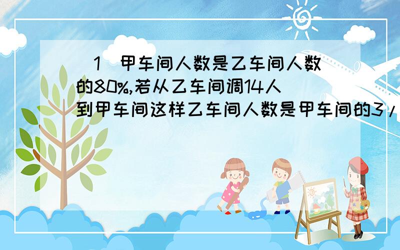 （1）甲车间人数是乙车间人数的80%,若从乙车间调14人到甲车间这样乙车间人数是甲车间的3/2,甲、乙两车间原来各有多少人?（2）甲、乙二人步行的速度比为11：7,二人分别从A、B两地相向而行