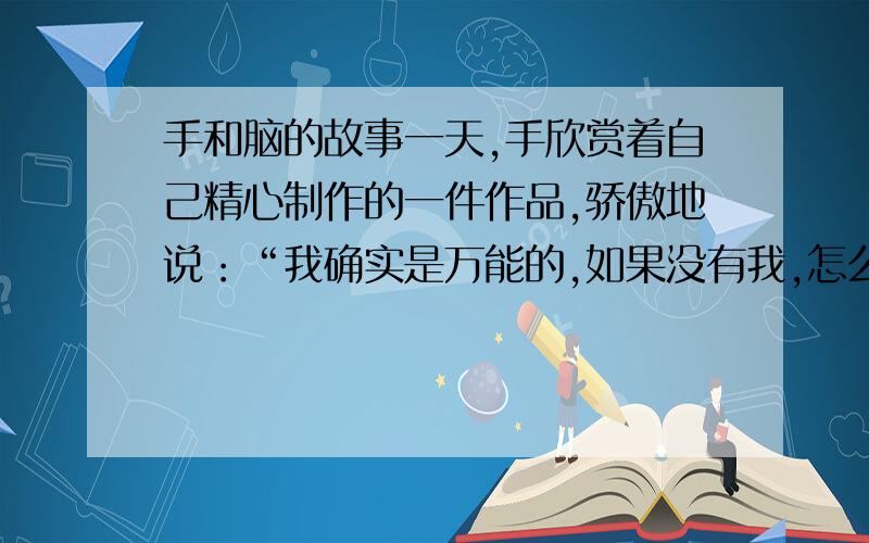 手和脑的故事一天,手欣赏着自己精心制作的一件作品,骄傲地说：“我确实是万能的,如果没有我,怎么能制造出这样精美的东西,人们哪里有美满的生活呢?”他得意扬扬,越说越兴奋,大有目空