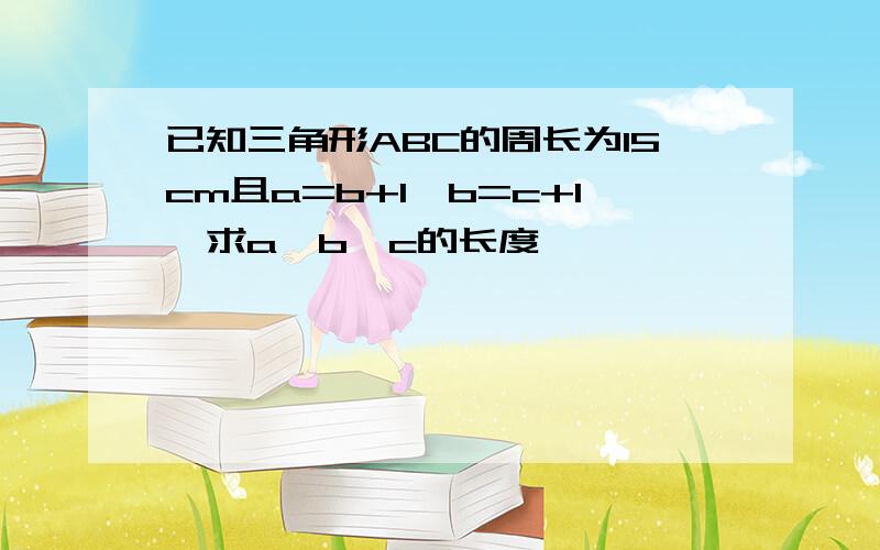 已知三角形ABC的周长为15cm且a=b+1,b=c+1,求a、b、c的长度