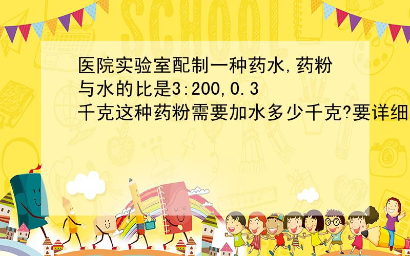 医院实验室配制一种药水,药粉与水的比是3:200,0.3千克这种药粉需要加水多少千克?要详细的解题思路