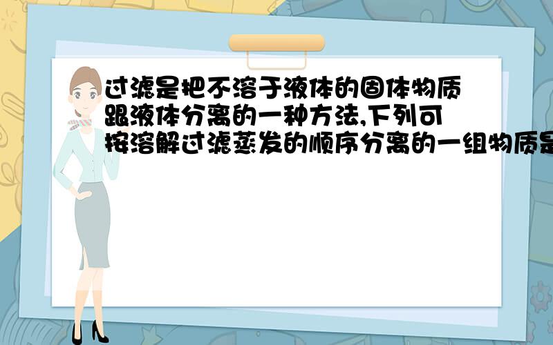 过滤是把不溶于液体的固体物质跟液体分离的一种方法,下列可按溶解过滤蒸发的顺序分离的一组物质是（）A氯化钠和食用碱 B木炭和铁粉 C食盐和木炭 D水和酒精