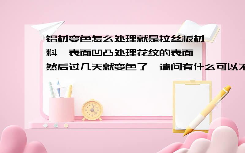 铝材变色怎么处理就是拉丝板材料,表面凹凸处理花纹的表面,然后过几天就变色了,请问有什么可以不让他变色呢