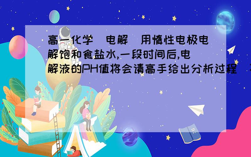 高一化学（电解）用惰性电极电解饱和食盐水,一段时间后,电解液的PH值将会请高手给出分析过程（不知道为什么我们这一课没有学）