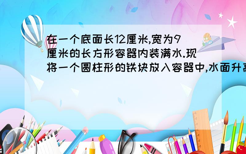 在一个底面长12厘米,宽为9厘米的长方形容器内装满水.现将一个圆柱形的铁块放入容器中,水面升高2厘米这时圆柱体和圆锥都浸没在水中,而且它们的底面半径和高都相等,求圆锥和圆柱的体积.