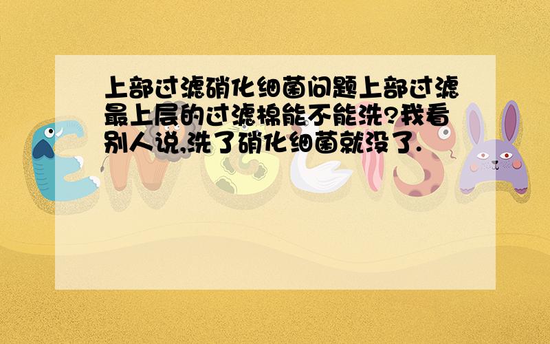 上部过滤硝化细菌问题上部过滤最上层的过滤棉能不能洗?我看别人说,洗了硝化细菌就没了.